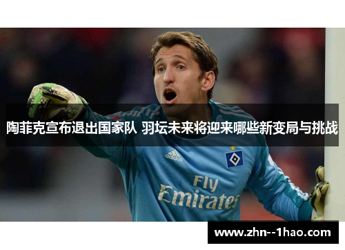 陶菲克宣布退出国家队 羽坛未来将迎来哪些新变局与挑战