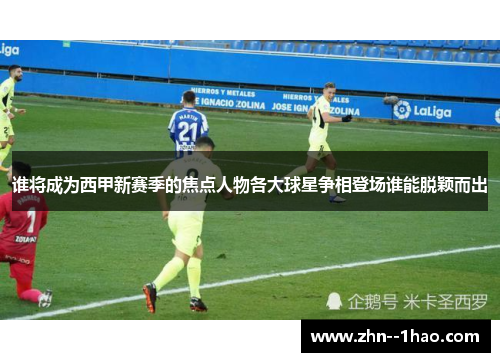 谁将成为西甲新赛季的焦点人物各大球星争相登场谁能脱颖而出